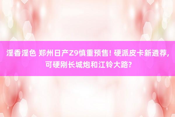 淫香淫色 郑州日产Z9慎重预售! 硬派皮卡新遴荐， 可硬刚长城炮和江铃大路?