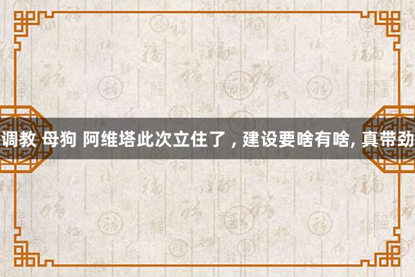 调教 母狗 阿维塔此次立住了 ， 建设要啥有啥， 真带劲