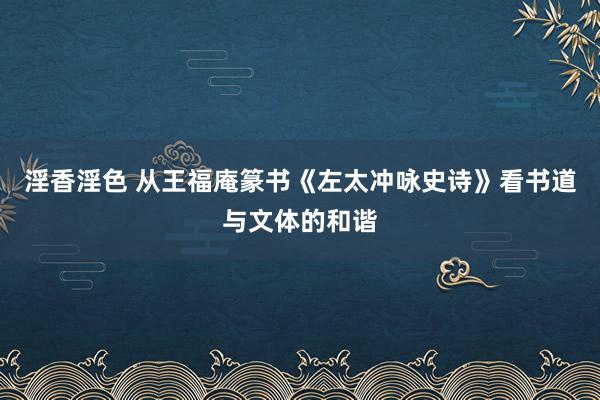 淫香淫色 从王福庵篆书《左太冲咏史诗》看书道与文体的和谐