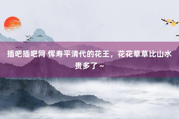 插吧插吧网 恽寿平清代的花王，花花草草比山水贵多了～