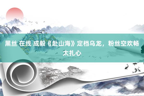黑丝 在线 成毅《赴山海》定档乌龙，粉丝空欢畅太扎心