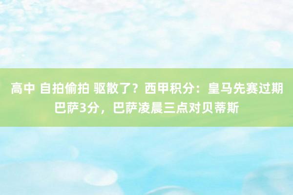 高中 自拍偷拍 驱散了？西甲积分：皇马先赛过期巴萨3分，巴萨凌晨三点对贝蒂斯