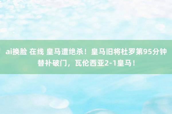 ai换脸 在线 皇马遭绝杀！皇马旧将杜罗第95分钟替补破门，瓦伦西亚2-1皇马！