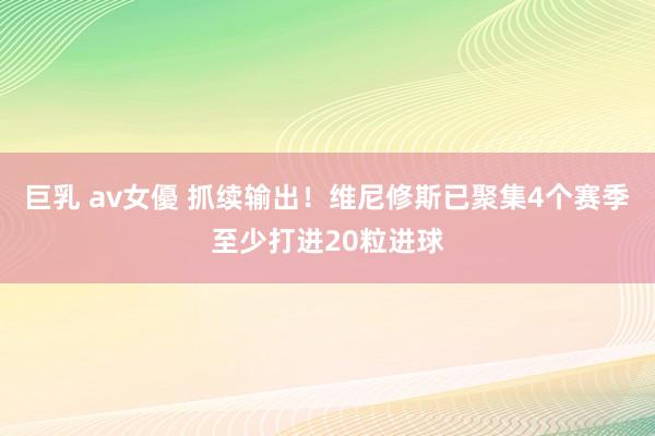 巨乳 av女優 抓续输出！维尼修斯已聚集4个赛季至少打进20粒进球