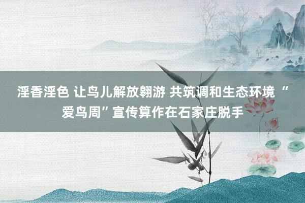 淫香淫色 让鸟儿解放翱游 共筑调和生态环境 “爱鸟周”宣传算作在石家庄脱手