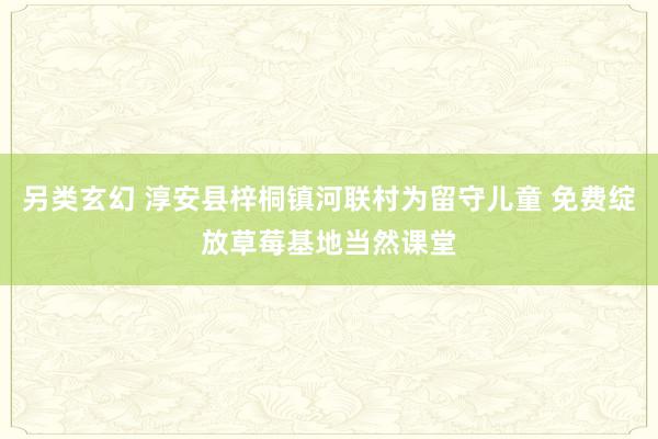 另类玄幻 淳安县梓桐镇河联村为留守儿童 免费绽放草莓基地当然课堂