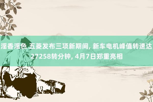 淫香淫色 五菱发布三项新期间， 新车电机峰值转速达27258转分钟， 4月7日郑重亮相