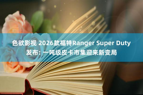 色欲影视 2026款福特Ranger Super Duty发布: 一吨级皮卡市集迎来新变局
