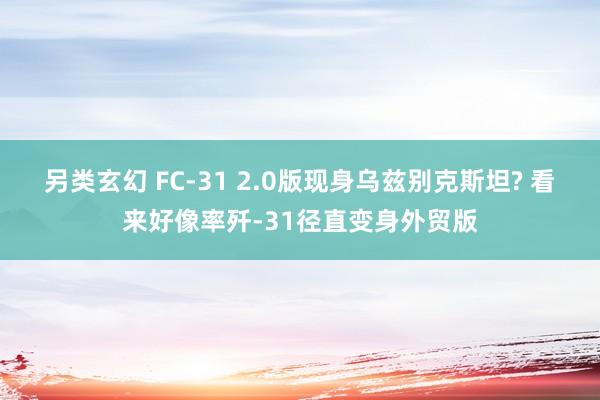 另类玄幻 FC-31 2.0版现身乌兹别克斯坦? 看来好像率歼-31径直变身外贸版