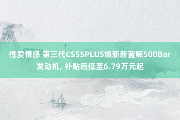 性爱情感 第三代CS55PLUS焕新新蓝鲸500Bar发动机， 补贴后低至6.79万元起