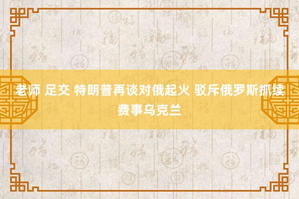老师 足交 特朗普再谈对俄起火 驳斥俄罗斯抓续费事乌克兰