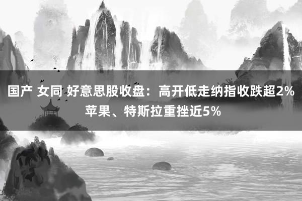 国产 女同 好意思股收盘：高开低走纳指收跌超2% 苹果、特斯拉重挫近5%