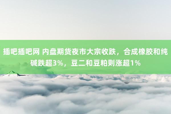 插吧插吧网 内盘期货夜市大宗收跌，合成橡胶和纯碱跌超3%，豆二和豆粕则涨超1%