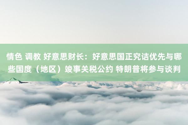 情色 调教 好意思财长：好意思国正究诘优先与哪些国度（地区）竣事关税公约 特朗普将参与谈判