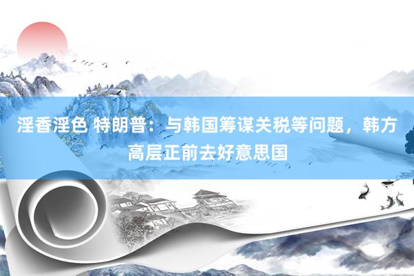 淫香淫色 特朗普：与韩国筹谋关税等问题，韩方高层正前去好意思国