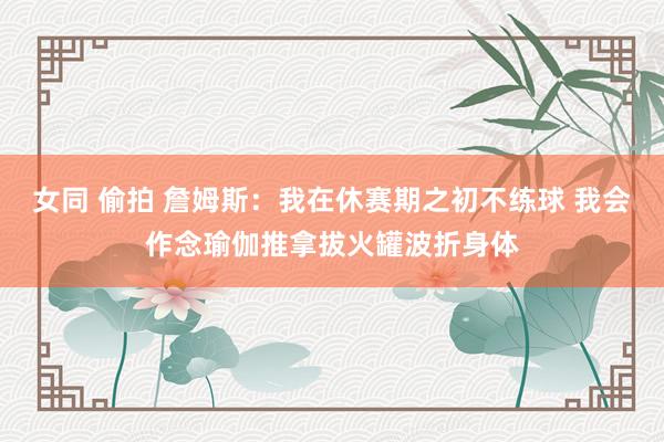 女同 偷拍 詹姆斯：我在休赛期之初不练球 我会作念瑜伽推拿拔火罐波折身体