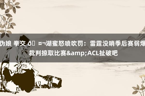 伪娘 拳交 🤬湖蜜怒喷吹罚：雷霆没哨季后赛弱爆 裁判掠取比赛&ACL扯破吧
