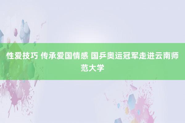 性爱技巧 传承爱国情感 国乒奥运冠军走进云南师范大学
