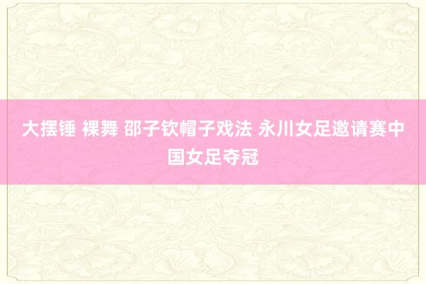 大摆锤 裸舞 邵子钦帽子戏法 永川女足邀请赛中国女足夺冠