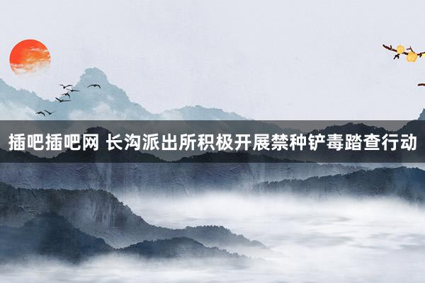 插吧插吧网 长沟派出所积极开展禁种铲毒踏查行动