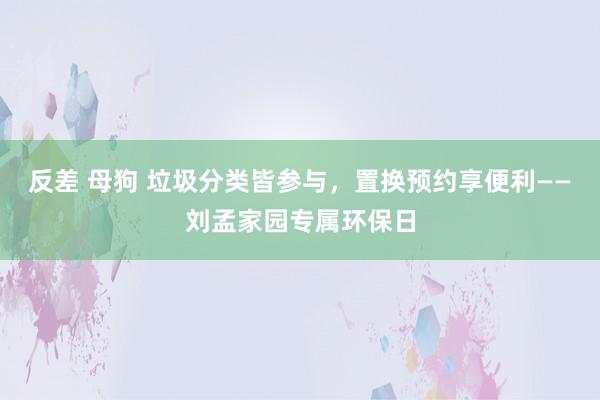 反差 母狗 垃圾分类皆参与，置换预约享便利——刘孟家园专属环保日
