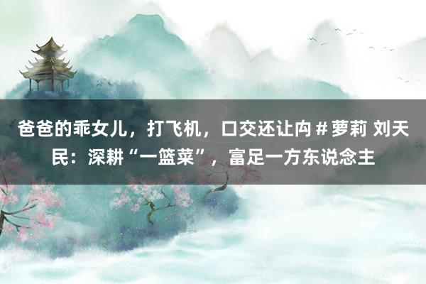 爸爸的乖女儿，打飞机，口交还让禸＃萝莉 刘天民：深耕“一篮菜”，富足一方东说念主