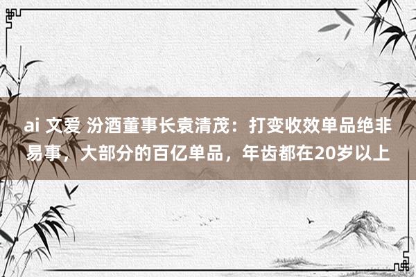 ai 文爱 汾酒董事长袁清茂：打变收效单品绝非易事，大部分的百亿单品，年齿都在20岁以上