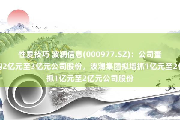 性爱技巧 波澜信息(000977.SZ)：公司董事长冷漠回购2亿元至3亿元公司股份，波澜集团拟增抓1亿元至2亿元公司股份