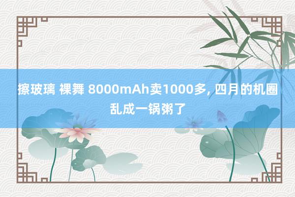 擦玻璃 裸舞 8000mAh卖1000多， 四月的机圈乱成一锅粥了