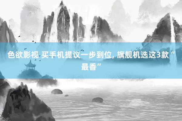 色欲影视 买手机提议一步到位， 旗舰机选这3款“最香”