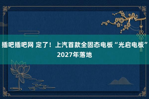 插吧插吧网 定了！上汽首款全固态电板“光启电板”2027年落地