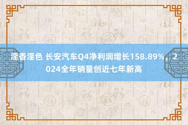 淫香淫色 长安汽车Q4净利润增长158.89%，2024全年销量创近七年新高