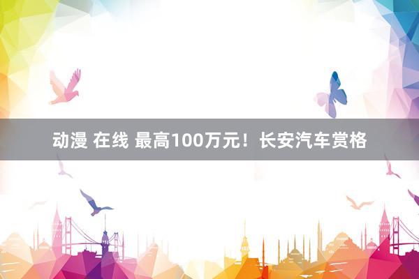 动漫 在线 最高100万元！长安汽车赏格