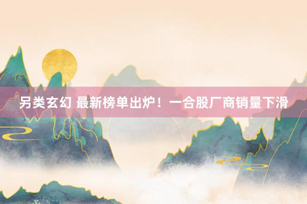 另类玄幻 最新榜单出炉！一合股厂商销量下滑