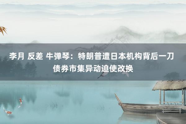 李月 反差 牛弹琴：特朗普遭日本机构背后一刀 债券市集异动迫使改换
