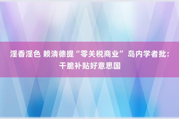 淫香淫色 赖清德提“零关税商业” 岛内学者批：干脆补贴好意思国