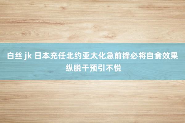 白丝 jk 日本充任北约亚太化急前锋必将自食效果 纵脱干预引不悦