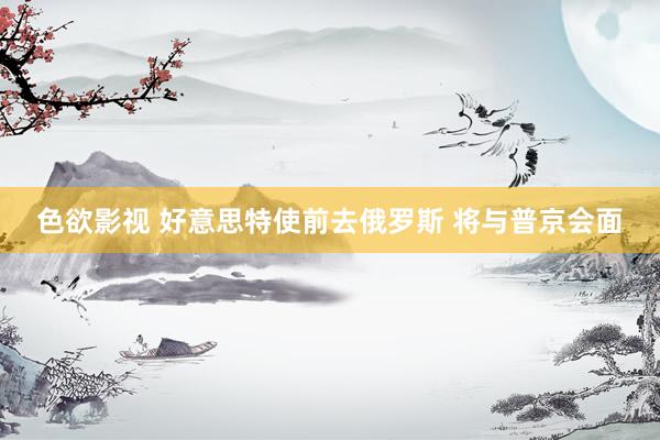 色欲影视 好意思特使前去俄罗斯 将与普京会面