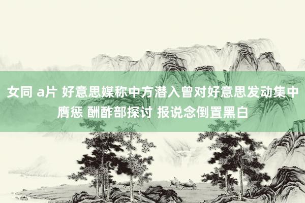 女同 a片 好意思媒称中方潜入曾对好意思发动集中膺惩 酬酢部探讨 报说念倒置黑白
