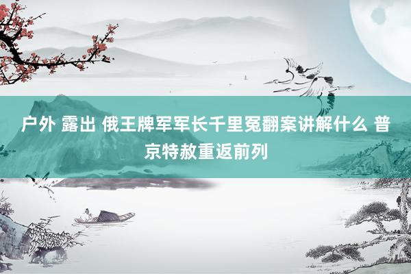 户外 露出 俄王牌军军长千里冤翻案讲解什么 普京特赦重返前列