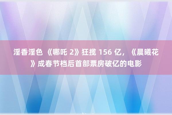 淫香淫色 《哪吒 2》狂揽 156 亿，《晨曦花》成春节档后首部票房破亿的电影