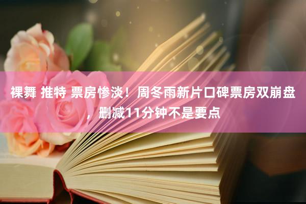 裸舞 推特 票房惨淡！周冬雨新片口碑票房双崩盘，删减11分钟不是要点