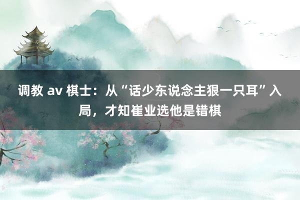 调教 av 棋士：从“话少东说念主狠一只耳”入局，才知崔业选他是错棋
