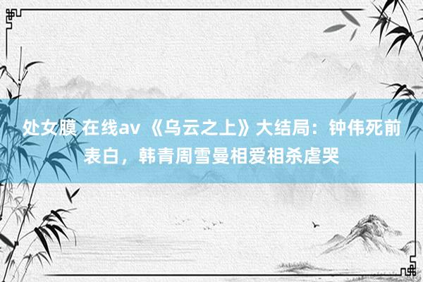处女膜 在线av 《乌云之上》大结局：钟伟死前表白，韩青周雪曼相爱相杀虐哭