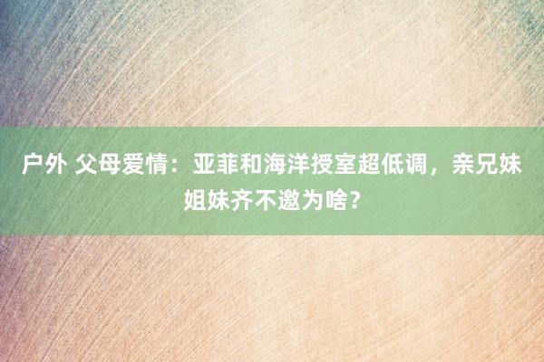 户外 父母爱情：亚菲和海洋授室超低调，亲兄妹姐妹齐不邀为啥？