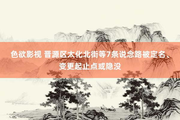 色欲影视 晋源区太化北街等7条说念路被定名、变更起止点或隐没