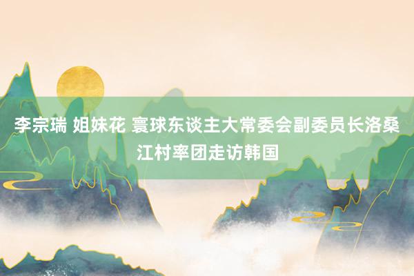 李宗瑞 姐妹花 寰球东谈主大常委会副委员长洛桑江村率团走访韩国