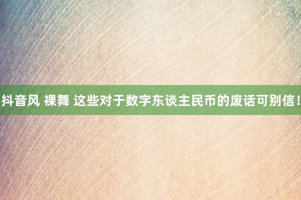 抖音风 裸舞 这些对于数字东谈主民币的废话可别信！