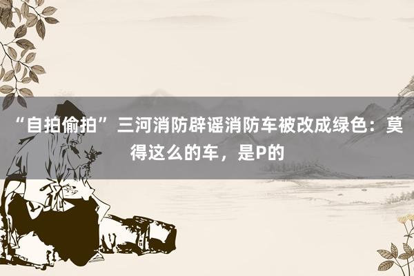“自拍偷拍” 三河消防辟谣消防车被改成绿色：莫得这么的车，是P的