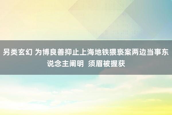 另类玄幻 为博良善抑止上海地铁猥亵案两边当事东说念主阐明  须眉被握获